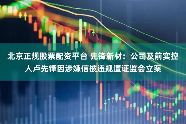 北京正规股票配资平台 先锋新材：公司及前实控人卢先锋因涉嫌信披违规遭证监会立案