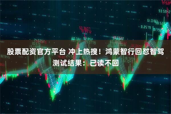 股票配资官方平台 冲上热搜！鸿蒙智行回怼智驾测试结果：已读不回