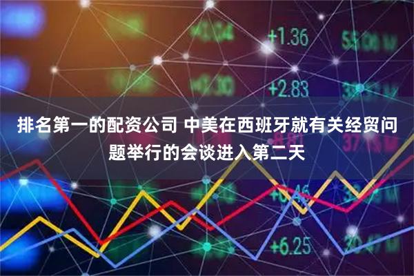 排名第一的配资公司 中美在西班牙就有关经贸问题举行的会谈进入第二天
