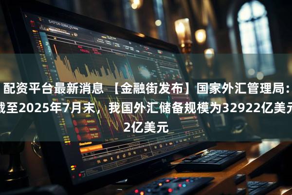 配资平台最新消息 【金融街发布】国家外汇管理局：截至2025年7月末，我国外汇储备规模为32922亿美元