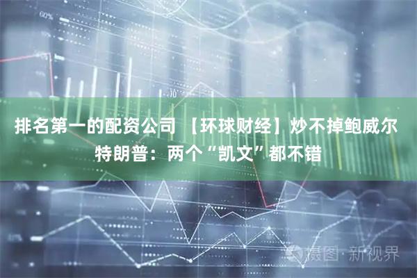 排名第一的配资公司 【环球财经】炒不掉鲍威尔 特朗普：两个“凯文”都不错