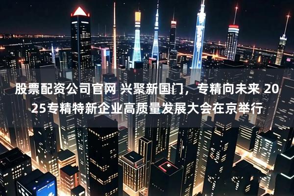 股票配资公司官网 兴聚新国门，专精向未来 2025专精特新企业高质量发展大会在京举行