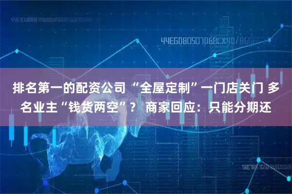 排名第一的配资公司 “全屋定制”一门店关门 多名业主“钱货两空”？ 商家回应：只能分期还
