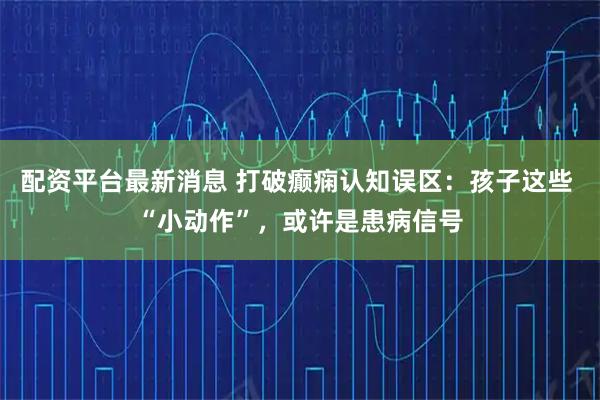 配资平台最新消息 打破癫痫认知误区：孩子这些 “小动作”，或许是患病信号